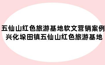 五仙山红色旅游基地软文营销案例 兴化垛田镇五仙山红色旅游基地软文营销案例